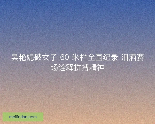 吴艳妮破女子 60 米栏全国纪录 泪洒赛场诠释拼搏精神