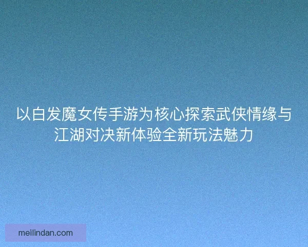 以白发魔女传手游为核心探索武侠情缘与江湖对决新体验全新玩法魅力
