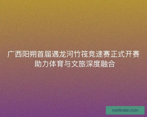 广西阳朔首届遇龙河竹筏竞速赛正式开赛 助力体育与文旅深度融合