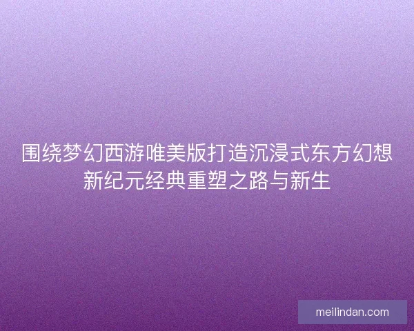 围绕梦幻西游唯美版打造沉浸式东方幻想新纪元经典重塑之路与新生