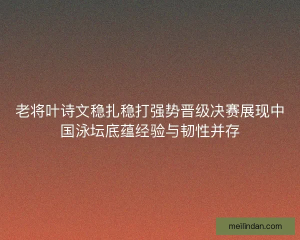 老将叶诗文稳扎稳打强势晋级决赛展现中国泳坛底蕴经验与韧性并存