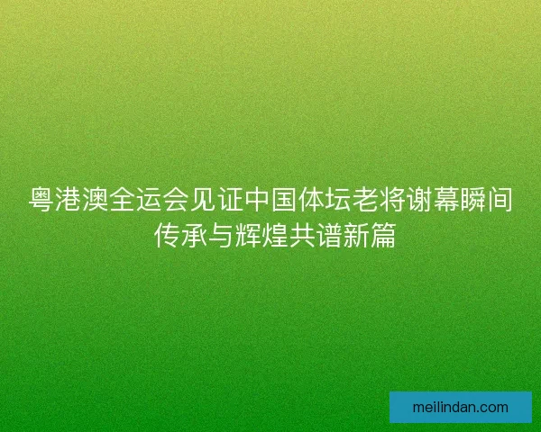 粤港澳全运会见证中国体坛老将谢幕瞬间 传承与辉煌共谱新篇