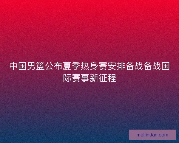 中国男篮公布夏季热身赛安排备战备战国际赛事新征程