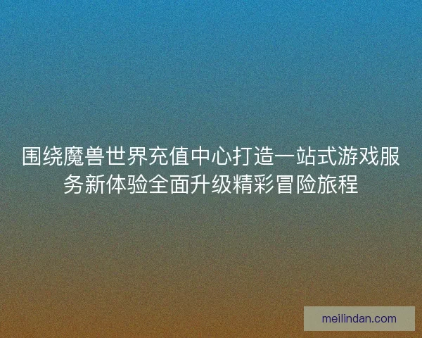 围绕魔兽世界充值中心打造一站式游戏服务新体验全面升级精彩冒险旅程