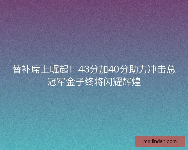 替补席上崛起！43分加40分助力冲击总冠军金子终将闪耀辉煌