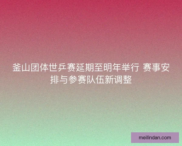 釜山团体世乒赛延期至明年举行 赛事安排与参赛队伍新调整