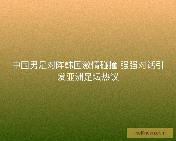 中国男足对阵韩国激情碰撞 强强对话引发亚洲足坛热议