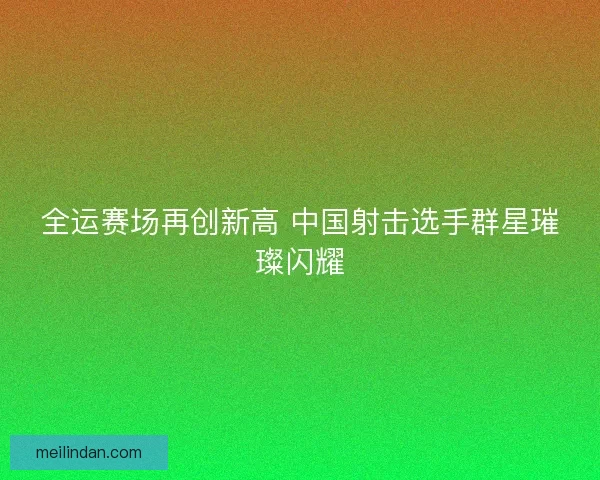 全运赛场再创新高 中国射击选手群星璀璨闪耀