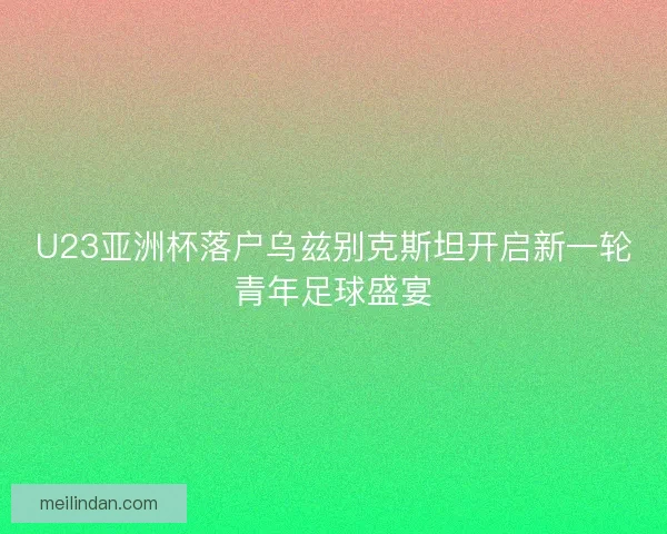 U23亚洲杯落户乌兹别克斯坦开启新一轮青年足球盛宴