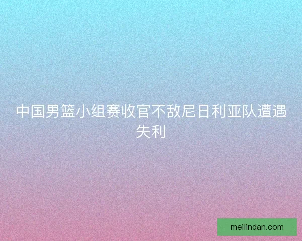 中国男篮小组赛收官不敌尼日利亚队遭遇失利
