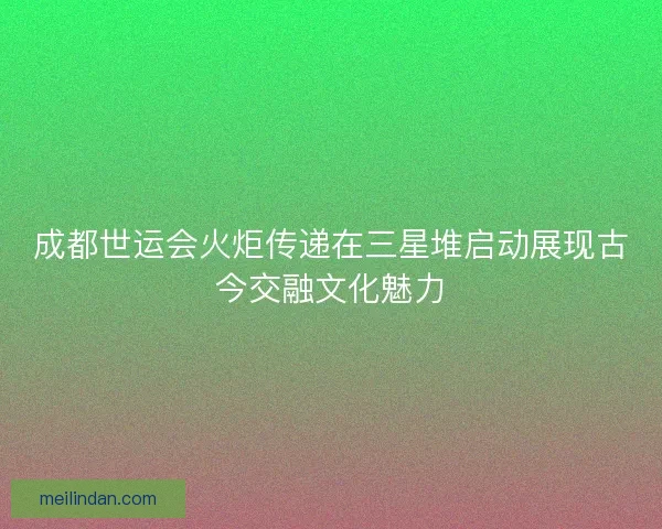 成都世运会火炬传递在三星堆启动展现古今交融文化魅力
