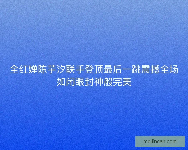 全红婵陈芋汐联手登顶最后一跳震撼全场如闭眼封神般完美