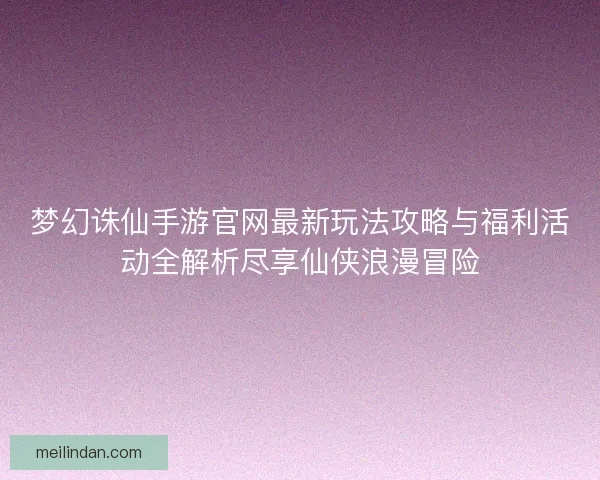 梦幻诛仙手游官网最新玩法攻略与福利活动全解析尽享仙侠浪漫冒险